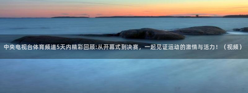 中央电视台体育频道5天内精彩回顾:从开幕式到决赛，一起见证运动的激情与活力！（视频）