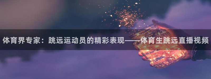 体育界专家：跳远运动员的精彩表现——体育生跳远直播视频